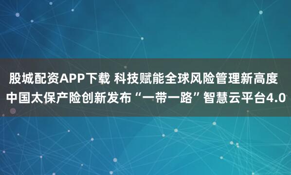 股城配资APP下载 科技赋能全球风险管理新高度 中国太保产险创新发布“一带一路”智慧云平台4.0