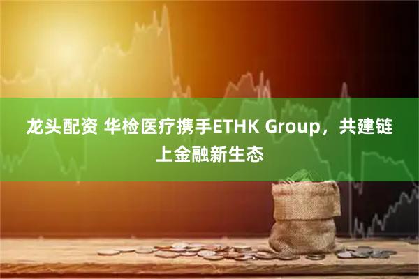 龙头配资 华检医疗携手ETHK Group，共建链上金融新生态