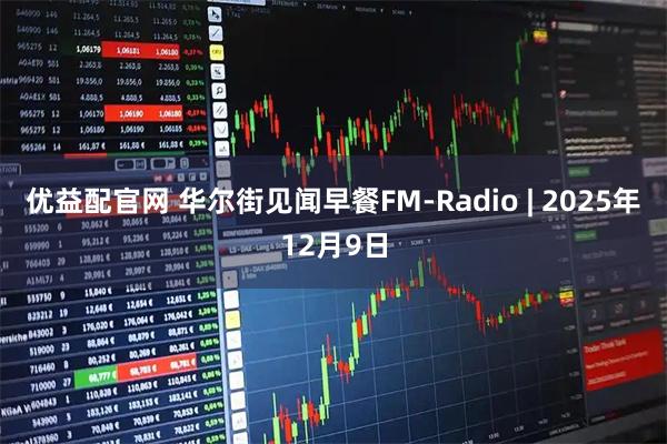 优益配官网 华尔街见闻早餐FM-Radio | 2025年12月9日
