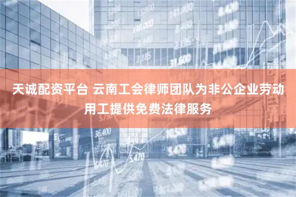 天诚配资平台 云南工会律师团队为非公企业劳动用工提供免费法律服务