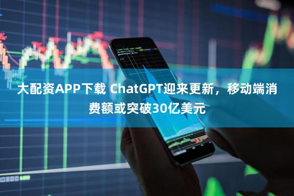 大配资APP下载 ChatGPT迎来更新，移动端消费额或突破30亿美元