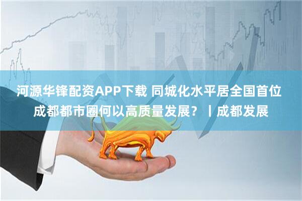 河源华锋配资APP下载 同城化水平居全国首位 成都都市圈何以高质量发展？丨成都发展