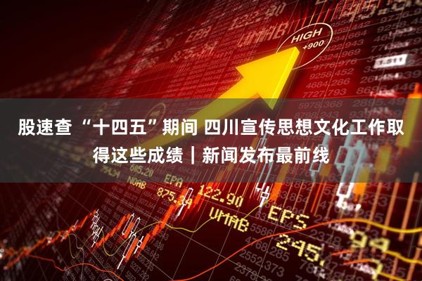 股速查 “十四五”期间 四川宣传思想文化工作取得这些成绩｜新闻发布最前线