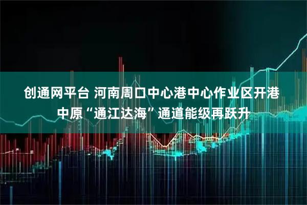 创通网平台 河南周口中心港中心作业区开港 中原“通江达海”通道能级再跃升