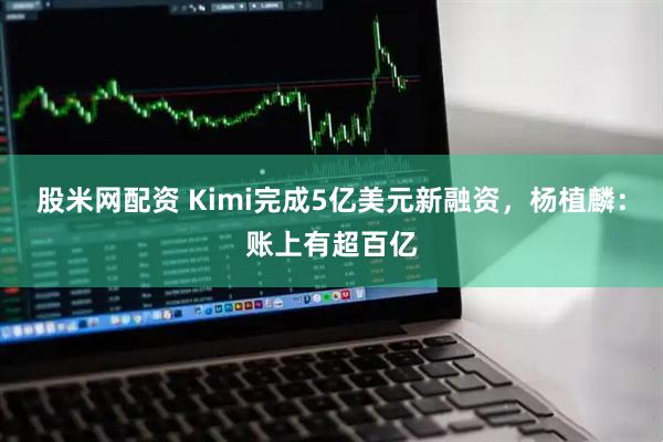 股米网配资 Kimi完成5亿美元新融资，杨植麟：账上有超百亿