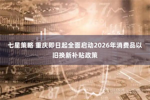 七星策略 重庆即日起全面启动2026年消费品以旧换新补贴政策