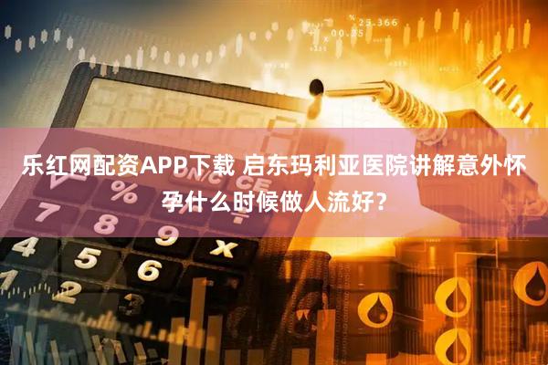 乐红网配资APP下载 启东玛利亚医院讲解意外怀孕什么时候做人流好?