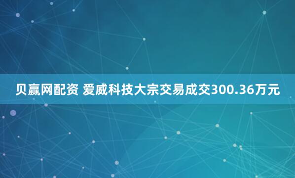 贝赢网配资 爱威科技大宗交易成交300.36万元