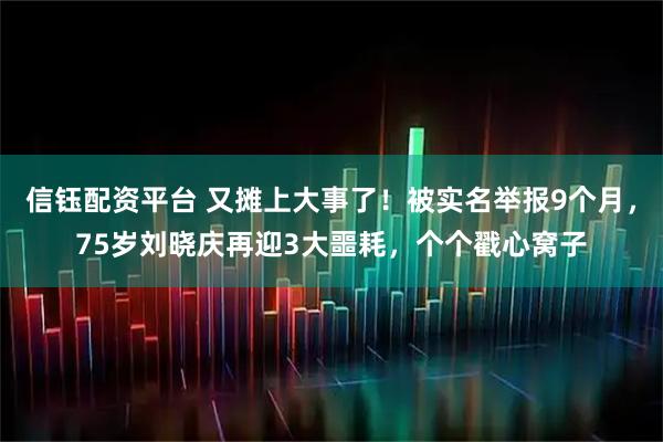 信钰配资平台 又摊上大事了！被实名举报9个月，75岁刘晓庆再迎3大噩耗，个个戳心窝子