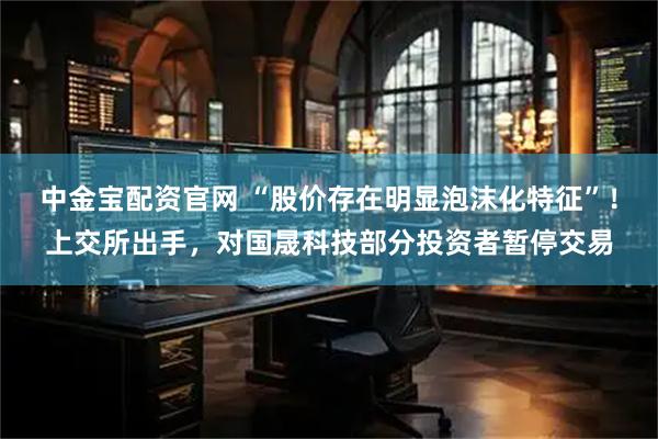 中金宝配资官网 “股价存在明显泡沫化特征”！上交所出手，对国晟科技部分投资者暂停交易