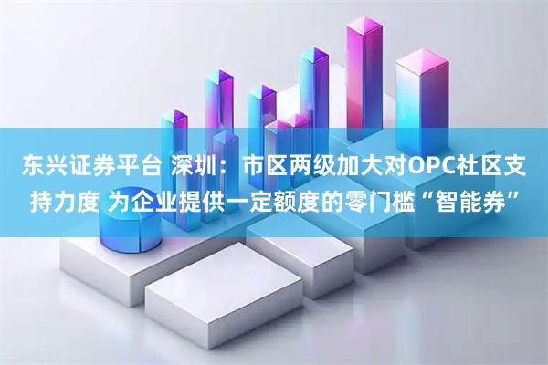 东兴证券平台 深圳：市区两级加大对OPC社区支持力度 为企业提供一定额度的零门槛“智能券”