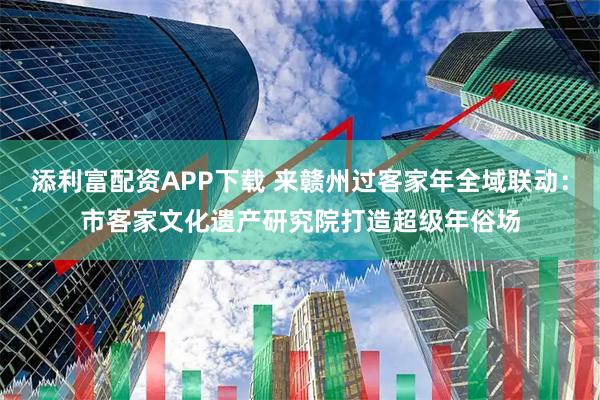 添利富配资APP下载 来赣州过客家年全域联动：市客家文化遗产研究院打造超级年俗场