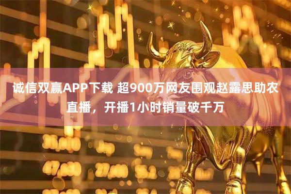 诚信双赢APP下载 超900万网友围观赵露思助农直播，开播1小时销量破千万