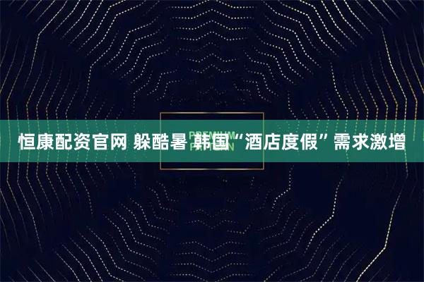 恒康配资官网 躲酷暑 韩国“酒店度假”需求激增