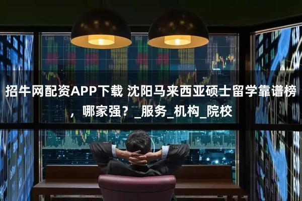 招牛网配资APP下载 沈阳马来西亚硕士留学靠谱榜,哪家强?_服务_机构_院校