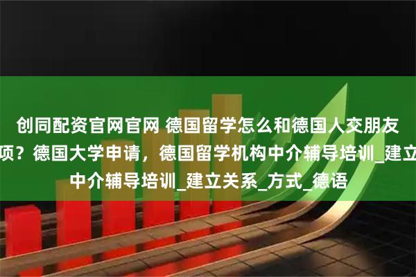 创同配资官网官网 德国留学怎么和德国人交朋友？有什么注意事项？德国大学申请，德国留学机构中介辅导培训_建立关系_方式_德语