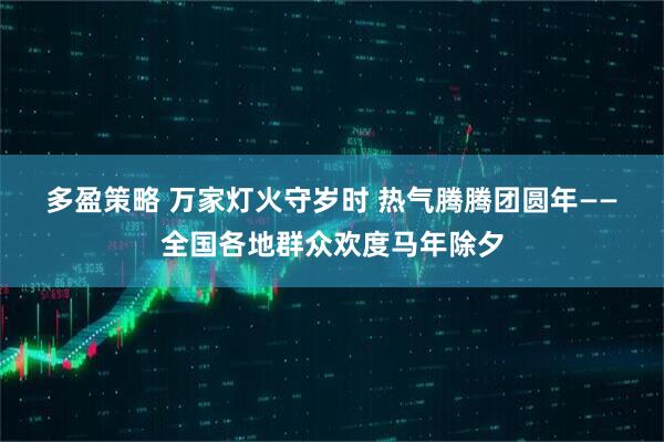 多盈策略 万家灯火守岁时 热气腾腾团圆年——全国各地群众欢度马年除夕