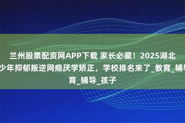 兰州股票配资网APP下载 家长必藏！2025湖北武汉青少年抑郁叛逆网瘾厌学矫正，学校排名来了_教育_辅导_孩子