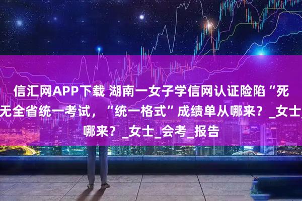 信汇网APP下载 湖南一女子学信网认证险陷“死循环”：并无全省统一考试，“统一格式”成绩单从哪来？_女士_会考_报告