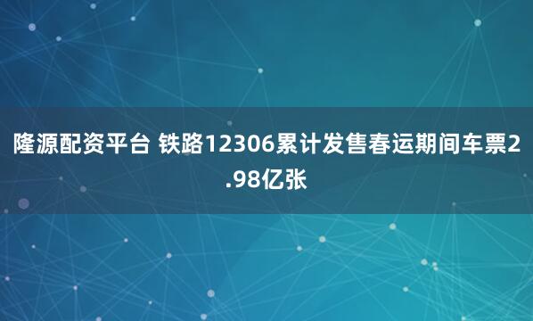 隆源配资平台 铁路12306累计发售春运期间车票2.98亿张