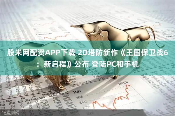 股米网配资APP下载 2D塔防新作《王国保卫战6：新启程》公布 登陆PC和手机