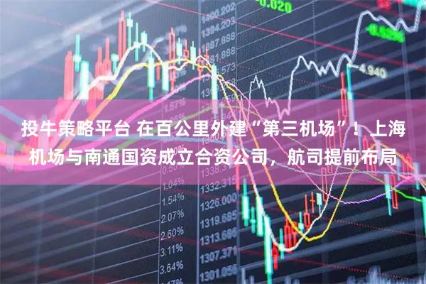 投牛策略平台 在百公里外建“第三机场”！上海机场与南通国资成立合资公司，航司提前布局