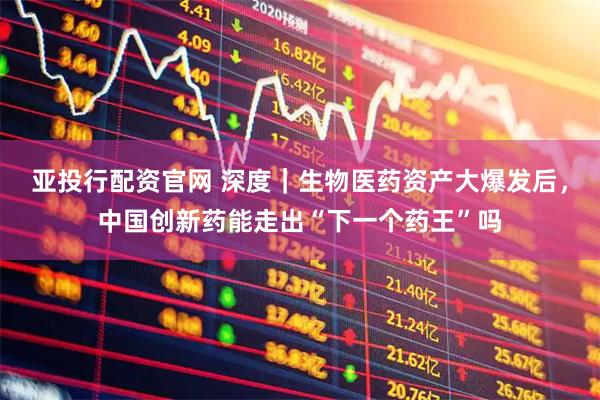 亚投行配资官网 深度｜生物医药资产大爆发后，中国创新药能走出“下一个药王”吗