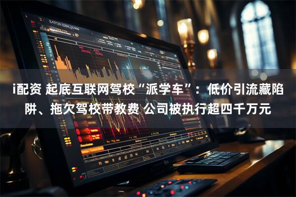 i配资 起底互联网驾校“派学车”：低价引流藏陷阱、拖欠驾校带教费 公司被执行超四千万元