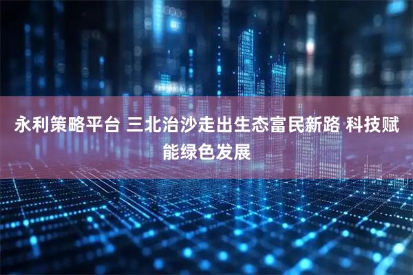 永利策略平台 三北治沙走出生态富民新路 科技赋能绿色发展