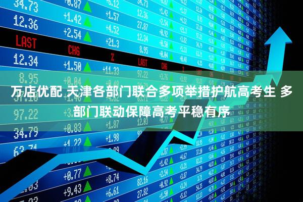 万店优配 天津各部门联合多项举措护航高考生 多部门联动保障高考平稳有序
