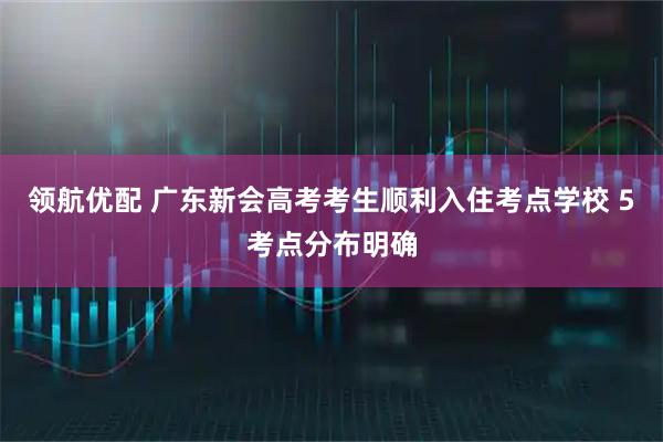 领航优配 广东新会高考考生顺利入住考点学校 5考点分布明确